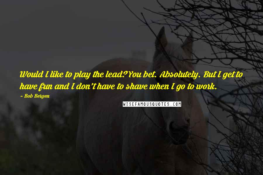 Bob Bergen Quotes: Would I like to play the lead? You bet. Absolutely. But I get to have fun and I don't have to shave when I go to work.