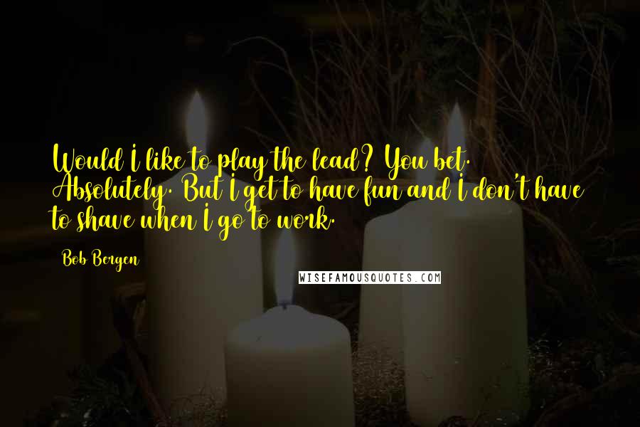 Bob Bergen Quotes: Would I like to play the lead? You bet. Absolutely. But I get to have fun and I don't have to shave when I go to work.