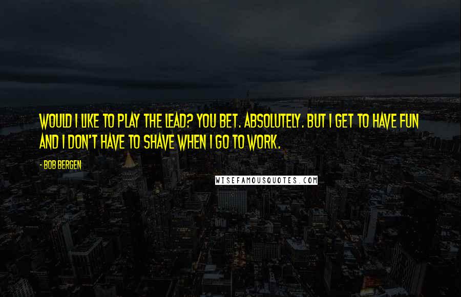 Bob Bergen Quotes: Would I like to play the lead? You bet. Absolutely. But I get to have fun and I don't have to shave when I go to work.