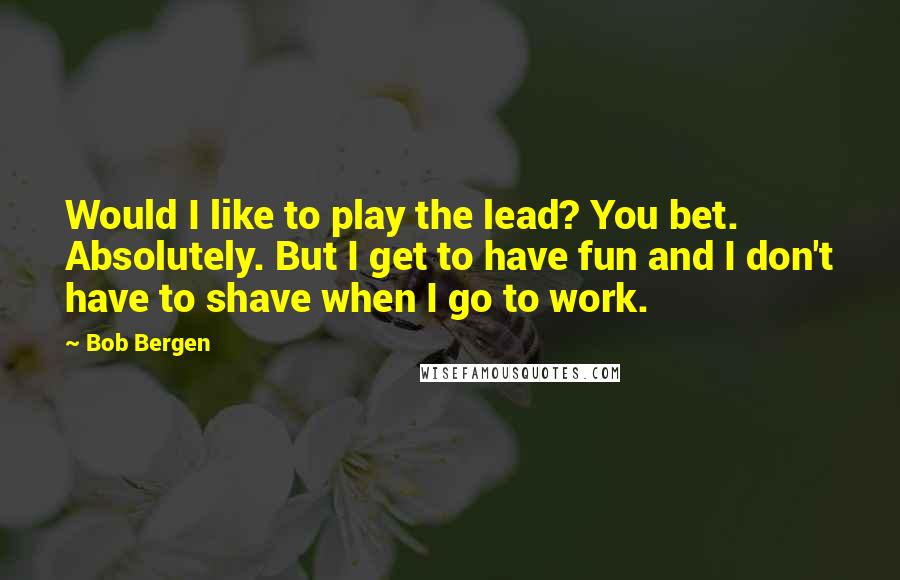 Bob Bergen Quotes: Would I like to play the lead? You bet. Absolutely. But I get to have fun and I don't have to shave when I go to work.