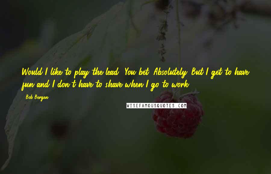 Bob Bergen Quotes: Would I like to play the lead? You bet. Absolutely. But I get to have fun and I don't have to shave when I go to work.