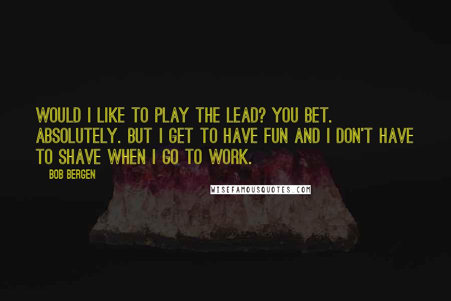 Bob Bergen Quotes: Would I like to play the lead? You bet. Absolutely. But I get to have fun and I don't have to shave when I go to work.