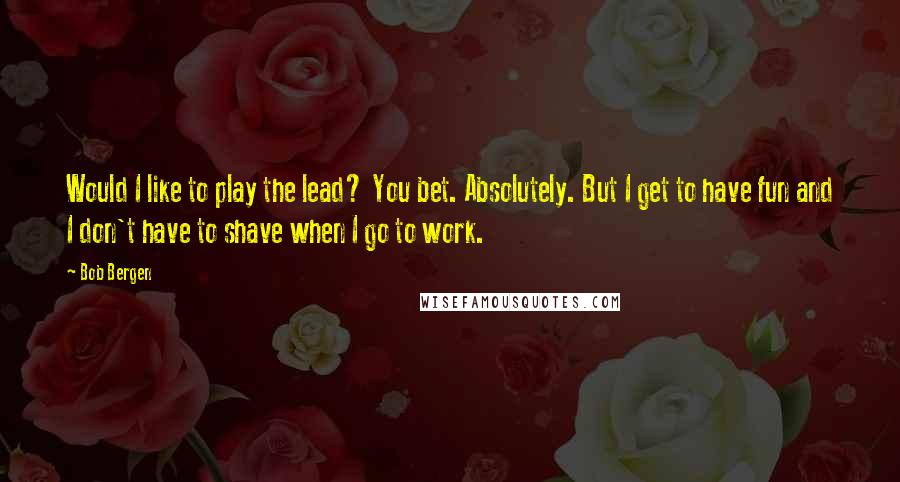 Bob Bergen Quotes: Would I like to play the lead? You bet. Absolutely. But I get to have fun and I don't have to shave when I go to work.