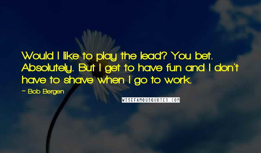 Bob Bergen Quotes: Would I like to play the lead? You bet. Absolutely. But I get to have fun and I don't have to shave when I go to work.