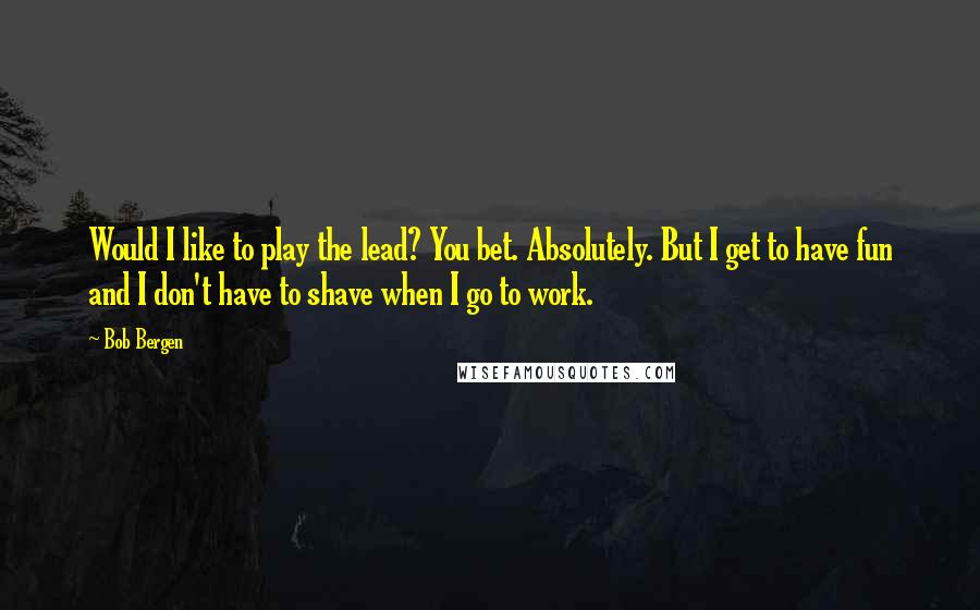 Bob Bergen Quotes: Would I like to play the lead? You bet. Absolutely. But I get to have fun and I don't have to shave when I go to work.