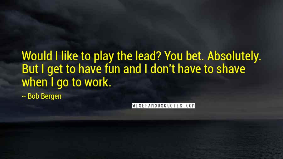 Bob Bergen Quotes: Would I like to play the lead? You bet. Absolutely. But I get to have fun and I don't have to shave when I go to work.