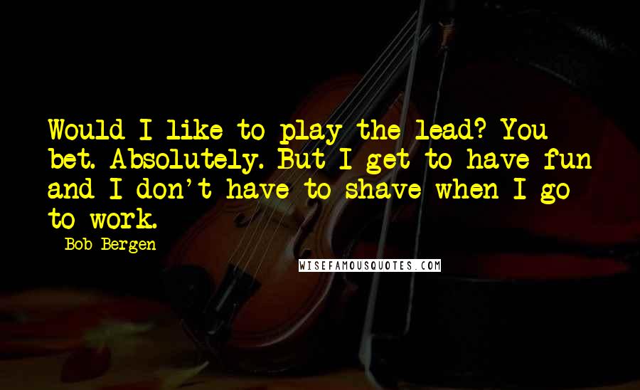 Bob Bergen Quotes: Would I like to play the lead? You bet. Absolutely. But I get to have fun and I don't have to shave when I go to work.