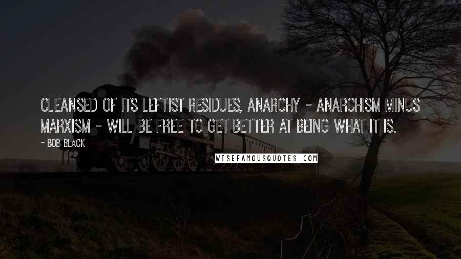 Bob Black Quotes: Cleansed of its leftist residues, anarchy - anarchism minus Marxism - will be free to get better at being what it is.