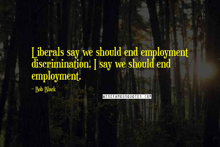 Bob Black Quotes: Liberals say we should end employment discrimination. I say we should end employment.