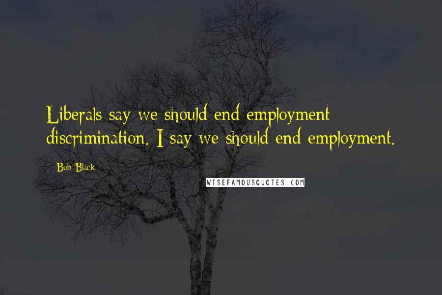 Bob Black Quotes: Liberals say we should end employment discrimination. I say we should end employment.
