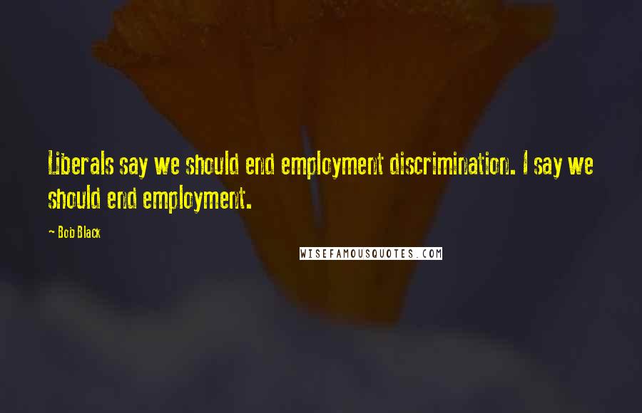 Bob Black Quotes: Liberals say we should end employment discrimination. I say we should end employment.