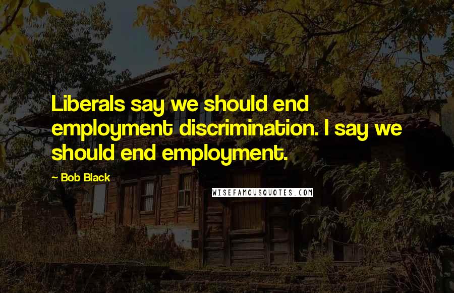 Bob Black Quotes: Liberals say we should end employment discrimination. I say we should end employment.