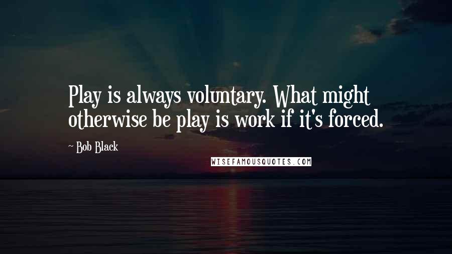 Bob Black Quotes: Play is always voluntary. What might otherwise be play is work if it's forced.