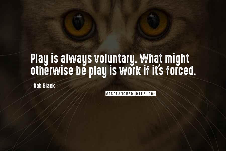 Bob Black Quotes: Play is always voluntary. What might otherwise be play is work if it's forced.