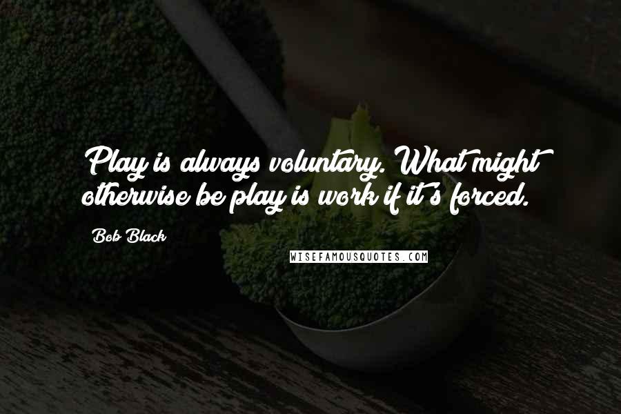 Bob Black Quotes: Play is always voluntary. What might otherwise be play is work if it's forced.