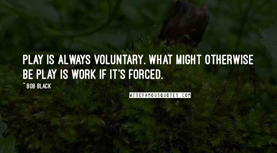 Bob Black Quotes: Play is always voluntary. What might otherwise be play is work if it's forced.