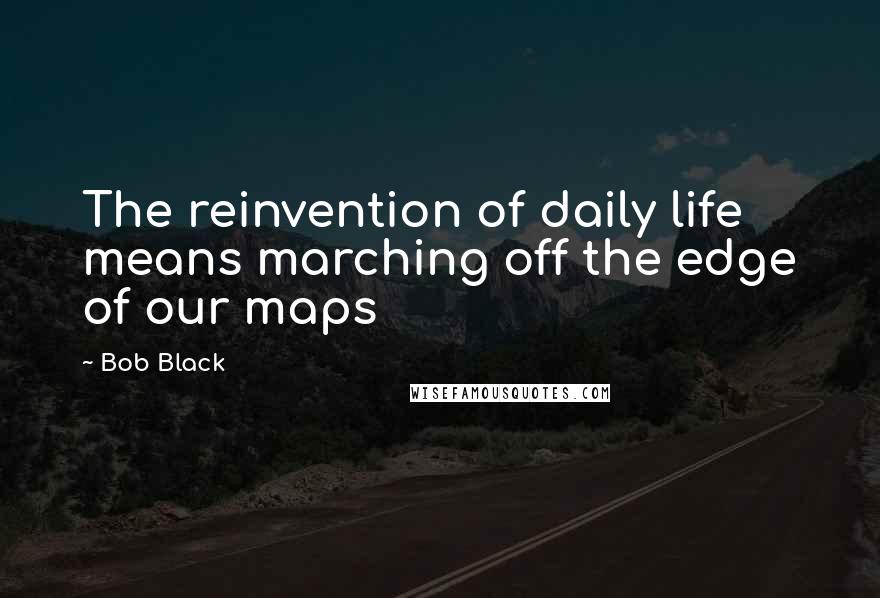 Bob Black Quotes: The reinvention of daily life means marching off the edge of our maps