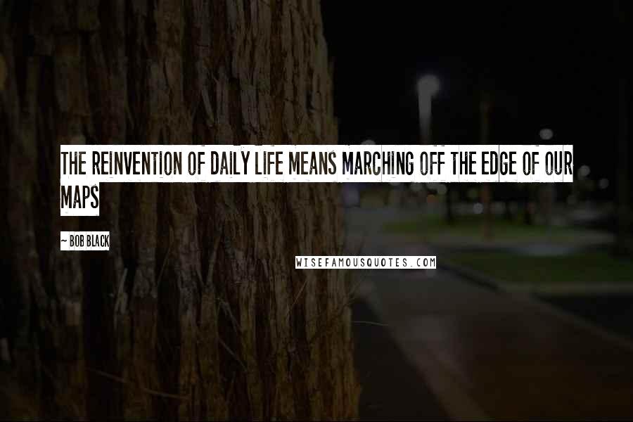 Bob Black Quotes: The reinvention of daily life means marching off the edge of our maps