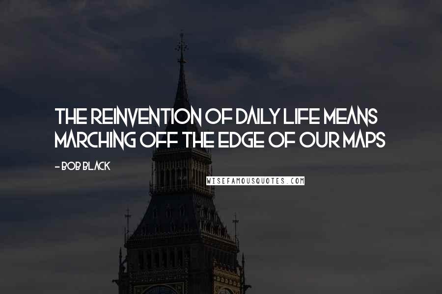 Bob Black Quotes: The reinvention of daily life means marching off the edge of our maps