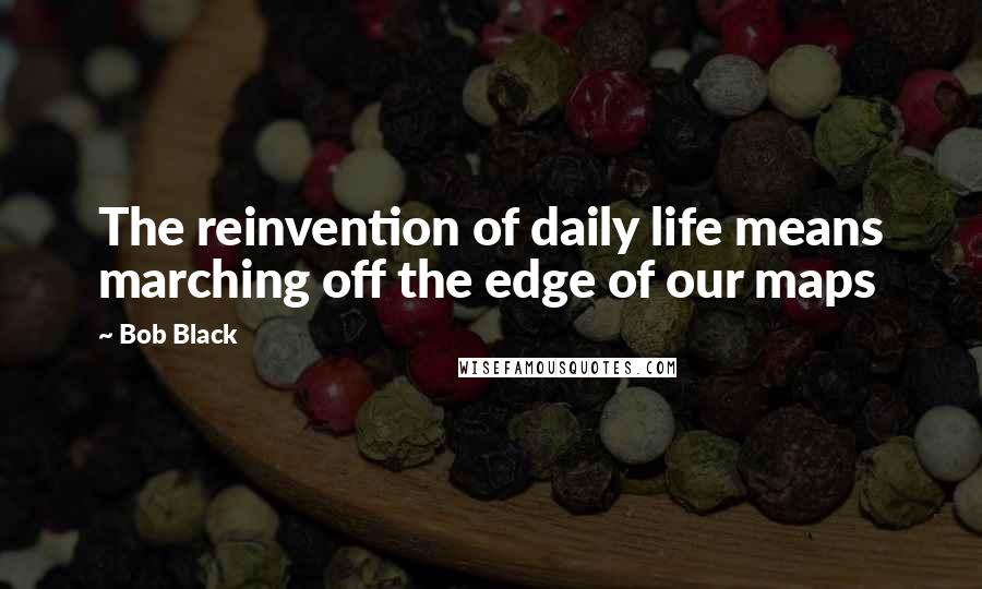 Bob Black Quotes: The reinvention of daily life means marching off the edge of our maps