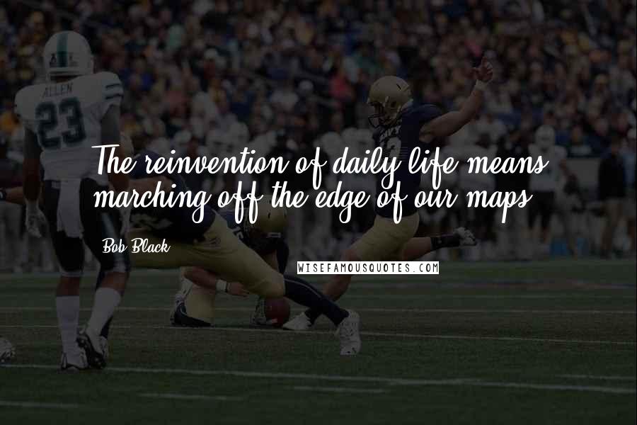 Bob Black Quotes: The reinvention of daily life means marching off the edge of our maps