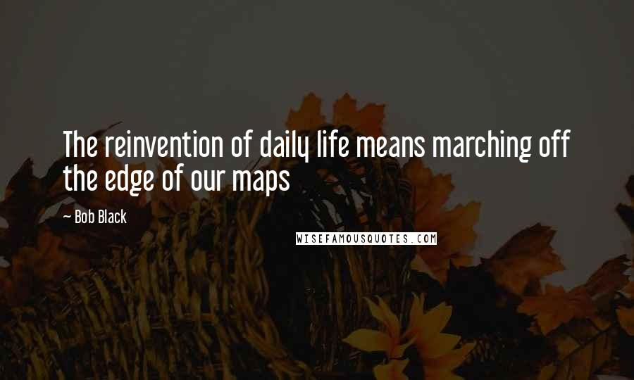 Bob Black Quotes: The reinvention of daily life means marching off the edge of our maps