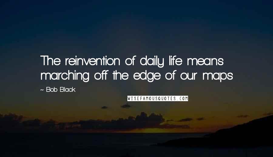 Bob Black Quotes: The reinvention of daily life means marching off the edge of our maps