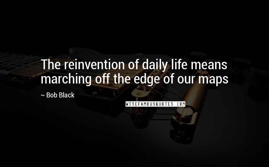 Bob Black Quotes: The reinvention of daily life means marching off the edge of our maps