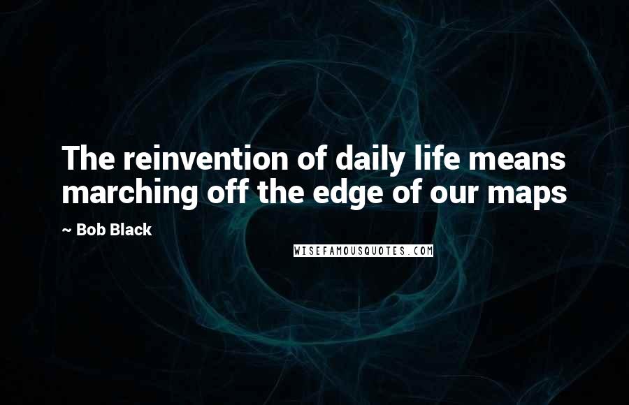 Bob Black Quotes: The reinvention of daily life means marching off the edge of our maps