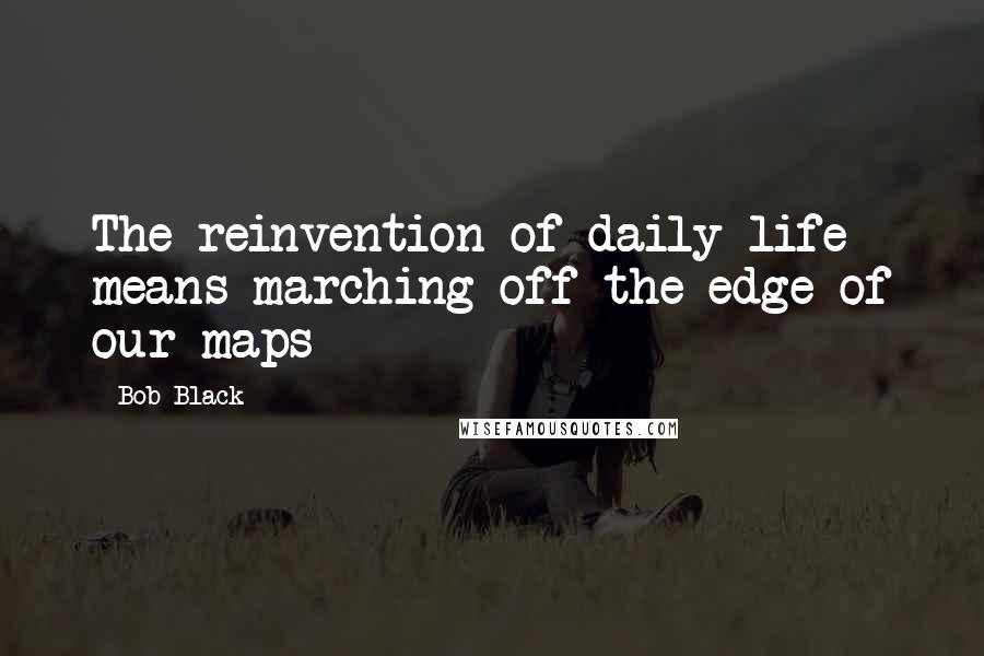 Bob Black Quotes: The reinvention of daily life means marching off the edge of our maps