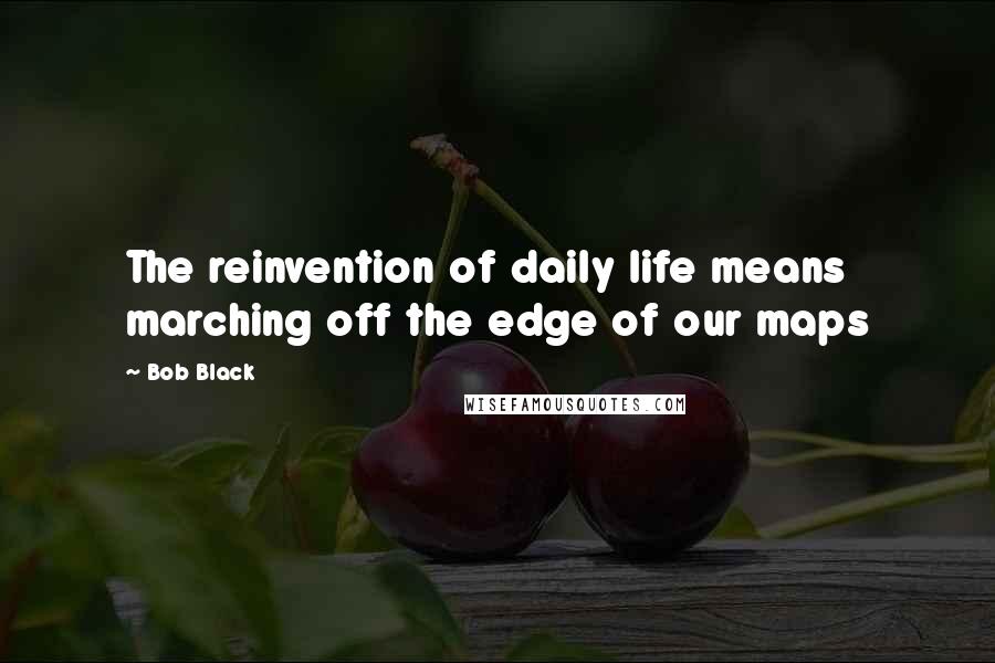 Bob Black Quotes: The reinvention of daily life means marching off the edge of our maps