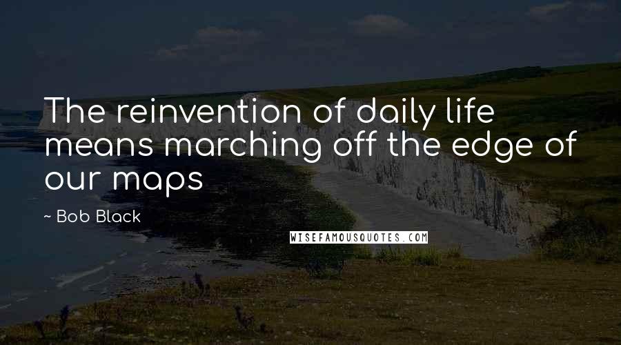 Bob Black Quotes: The reinvention of daily life means marching off the edge of our maps