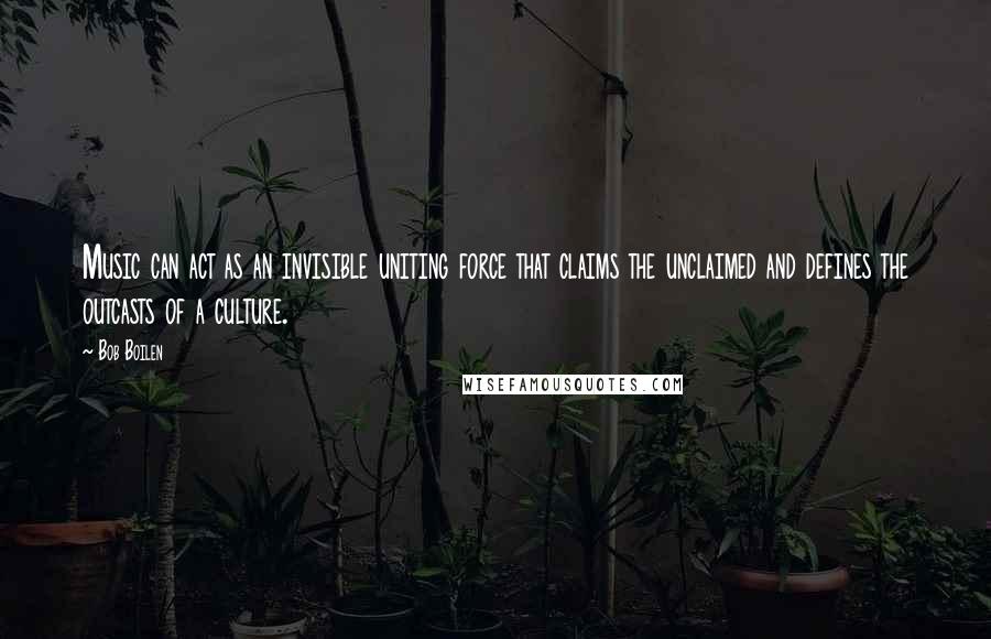 Bob Boilen Quotes: Music can act as an invisible uniting force that claims the unclaimed and defines the outcasts of a culture.