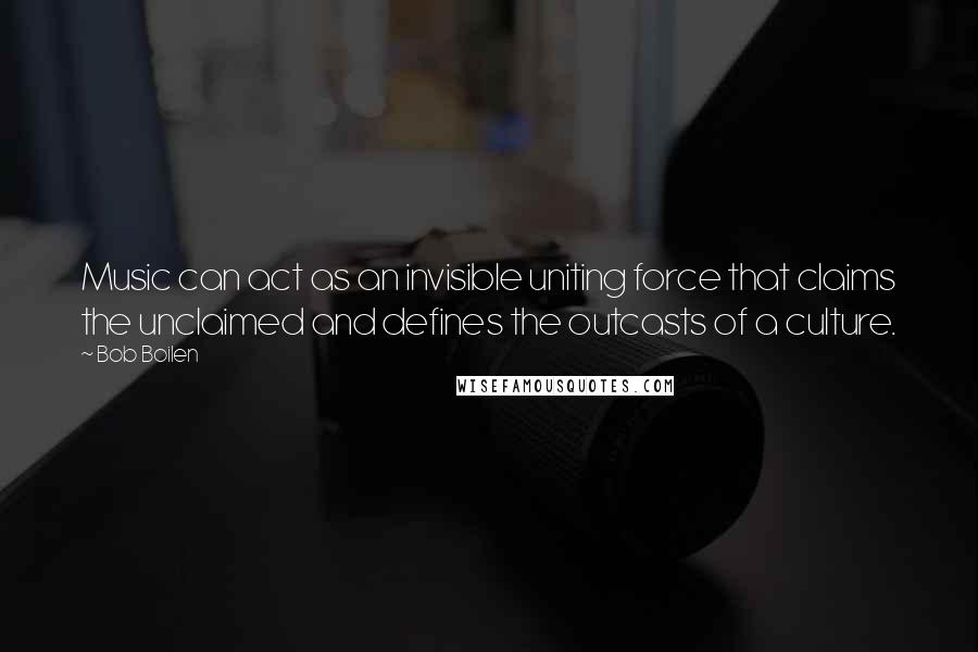 Bob Boilen Quotes: Music can act as an invisible uniting force that claims the unclaimed and defines the outcasts of a culture.