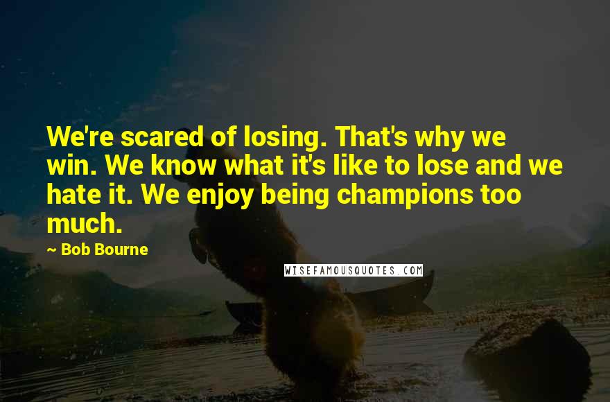 Bob Bourne Quotes: We're scared of losing. That's why we win. We know what it's like to lose and we hate it. We enjoy being champions too much.
