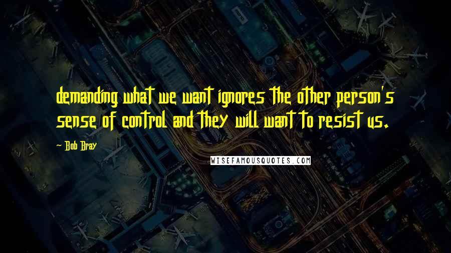 Bob Bray Quotes: demanding what we want ignores the other person's sense of control and they will want to resist us.