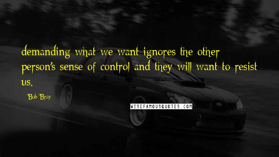 Bob Bray Quotes: demanding what we want ignores the other person's sense of control and they will want to resist us.