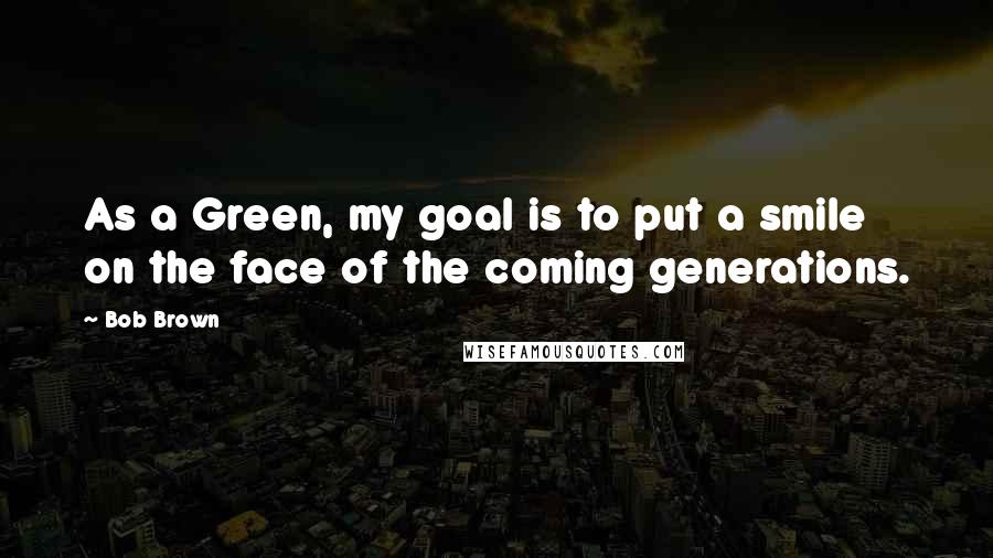 Bob Brown Quotes: As a Green, my goal is to put a smile on the face of the coming generations.