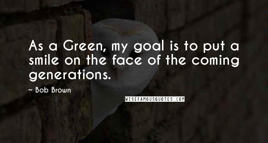 Bob Brown Quotes: As a Green, my goal is to put a smile on the face of the coming generations.