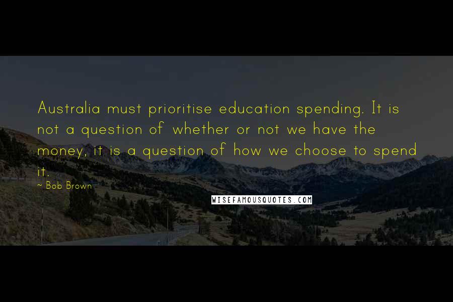 Bob Brown Quotes: Australia must prioritise education spending. It is not a question of whether or not we have the money, it is a question of how we choose to spend it.