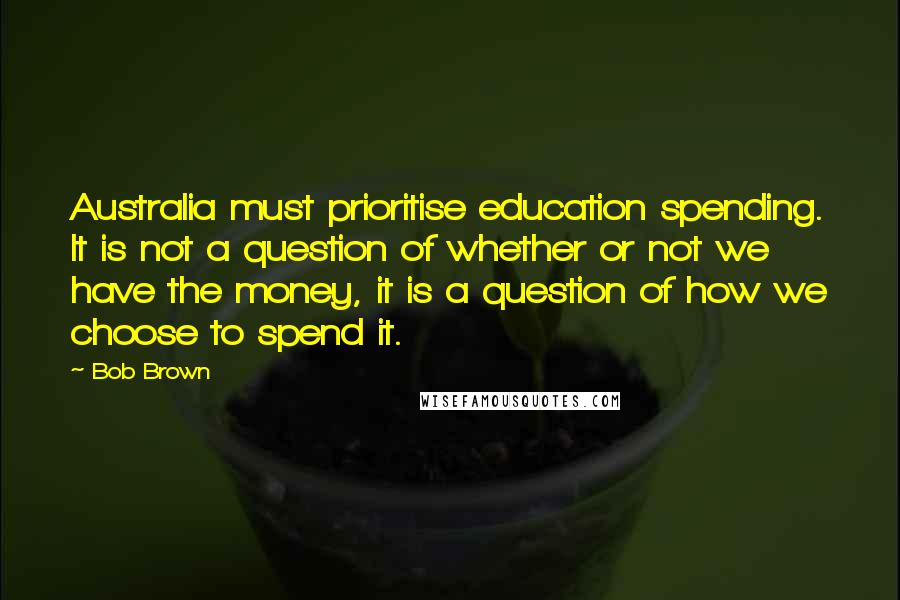 Bob Brown Quotes: Australia must prioritise education spending. It is not a question of whether or not we have the money, it is a question of how we choose to spend it.