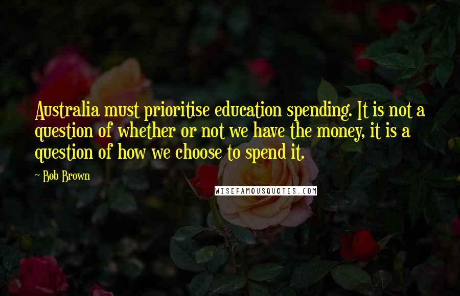 Bob Brown Quotes: Australia must prioritise education spending. It is not a question of whether or not we have the money, it is a question of how we choose to spend it.