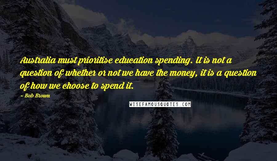 Bob Brown Quotes: Australia must prioritise education spending. It is not a question of whether or not we have the money, it is a question of how we choose to spend it.