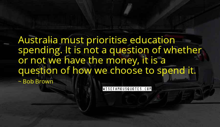 Bob Brown Quotes: Australia must prioritise education spending. It is not a question of whether or not we have the money, it is a question of how we choose to spend it.