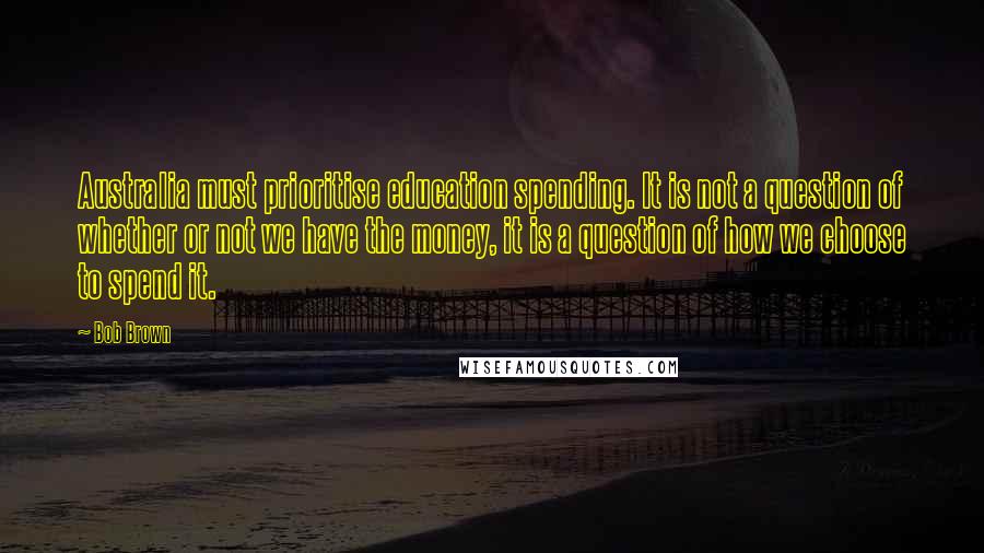 Bob Brown Quotes: Australia must prioritise education spending. It is not a question of whether or not we have the money, it is a question of how we choose to spend it.