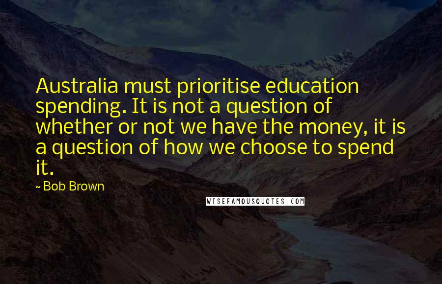 Bob Brown Quotes: Australia must prioritise education spending. It is not a question of whether or not we have the money, it is a question of how we choose to spend it.