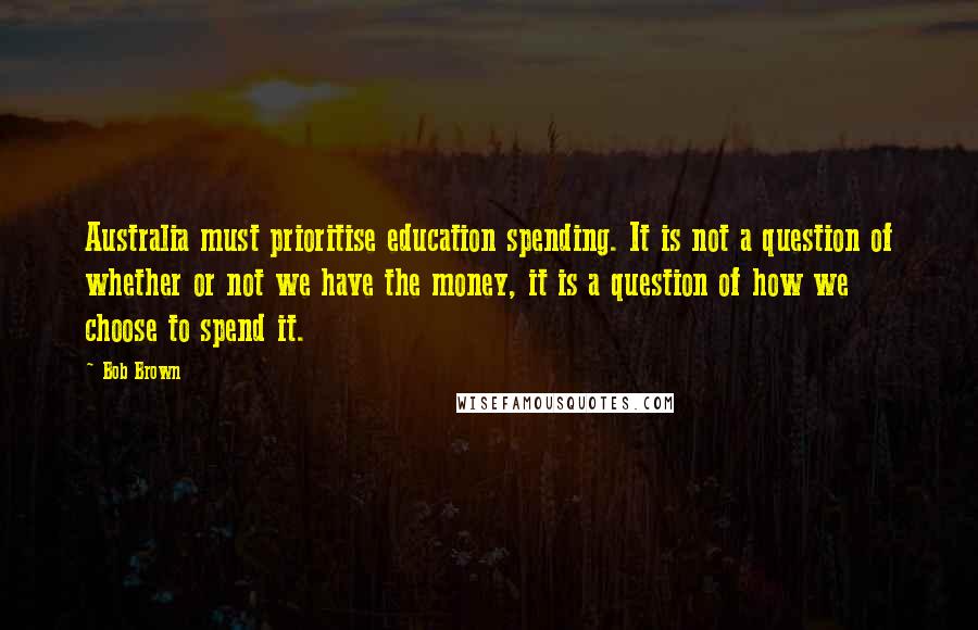 Bob Brown Quotes: Australia must prioritise education spending. It is not a question of whether or not we have the money, it is a question of how we choose to spend it.
