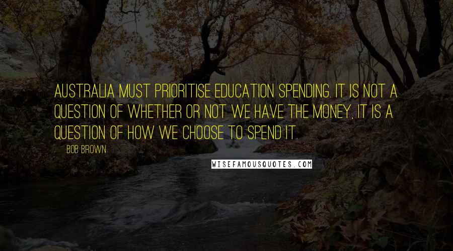 Bob Brown Quotes: Australia must prioritise education spending. It is not a question of whether or not we have the money, it is a question of how we choose to spend it.