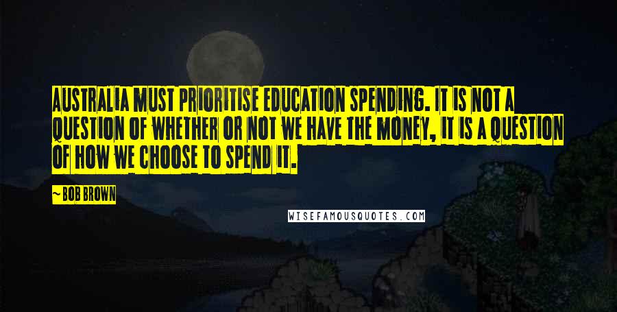 Bob Brown Quotes: Australia must prioritise education spending. It is not a question of whether or not we have the money, it is a question of how we choose to spend it.