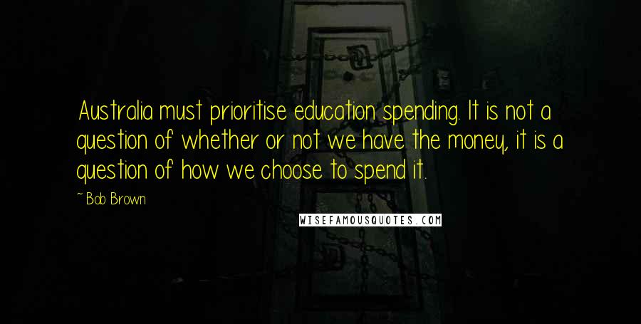 Bob Brown Quotes: Australia must prioritise education spending. It is not a question of whether or not we have the money, it is a question of how we choose to spend it.